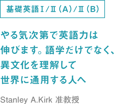 基礎英語Ⅰ/Ⅱ（A）/Ⅱ（B） やる気次第で英語力は伸びます。語学だけでなく、異文化を理解して世界に通用する人へ Stanley A.Kirk 准教
