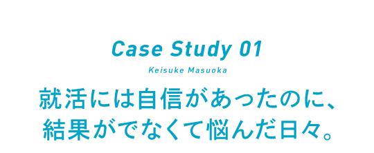 Case Study 01 Keisuke Masuoka 就活には自信があったのに、結果がでなくて悩んだ日々。