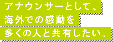 アナウンサーとして、海外での感動を多くの人と共有したい。