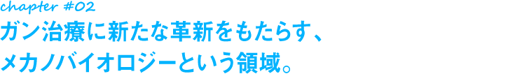 chapter#02 ガン治療に新たな革新をもたらす、メカノバイオロジーという領域。
