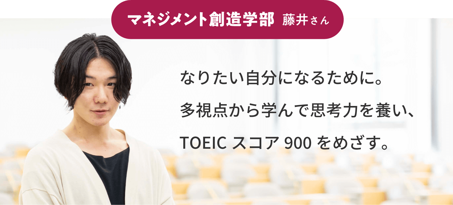 マネジメント創造学部 藤井さん：なりたい自分になるために。多視点から学んで思考力を養い、TOEICスコア900をめざす。