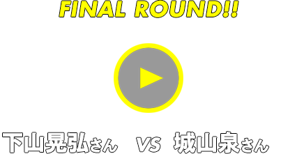 FINAL ROUND!! 下山晃弘さん vs 城山泉さん