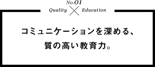 No.01 Quality×Education コミュニケーションを深める、質の高い教育力。