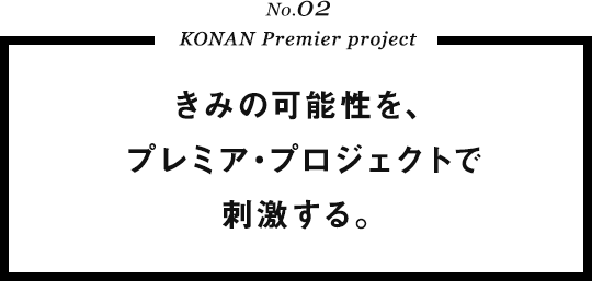 No.02 KONAN Premier project きみの可能性を、プレミア･プロジェクトで刺激する。