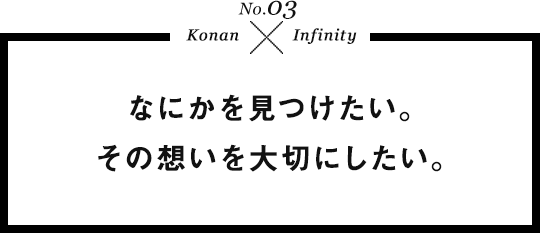 No.03 KONAN × Infinity なにかを見つけたい。その想いを大切にしたい。