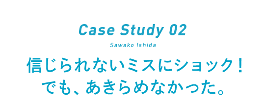 Case Study 02 Sawako Ishida 信じられないミスにショック！でも、あきらめなかった。