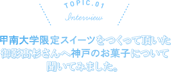 TOPIC.01 Interview 甲南大学限定スイーツをつくって頂いた御影高杉さんへ神戸のお菓子について聞いてみました。