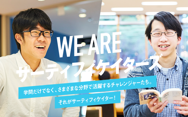 We are サーティフィケイターズ 学問だけでなく、さまざまな分野で活躍するチャレンジャーたち。 それがサーティフィケイター！
