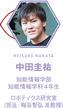 中田圭祐(KEISUKE NAKATA) 知能情報学部 知能情報学科4年生 4年生 ロボティクス研究室 (担当:梅谷智弘 准教授)