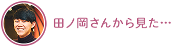 田ノ岡さんから見た…