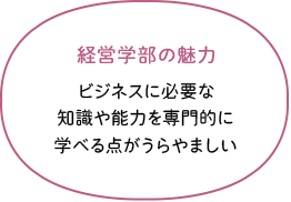 経営学部の魅力 ビジネスに必要な知識や能力を専門的に学べる点がうらやましい