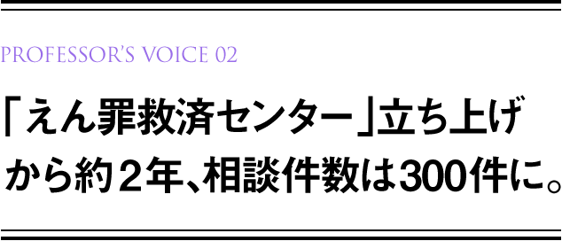 PROFESSOR’S VOICE 01 「えん罪救済センター」立ち上げから約2年、相談件数は300件に。