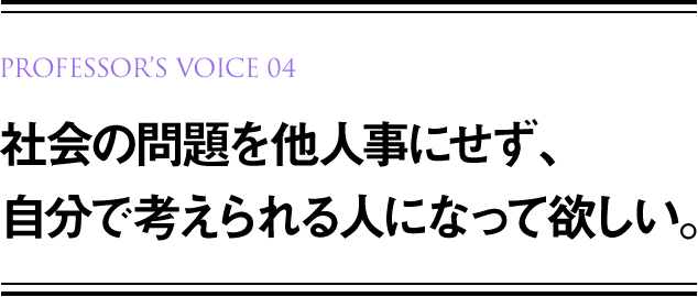 PROFESSOR’S VOICE 01 社会の問題を他人事にせず、自分で考えられる人になって欲しい。