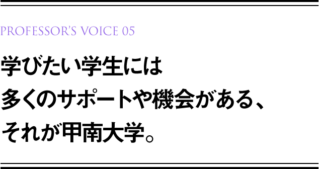 PROFESSOR’S VOICE 01 学びたい学生には多くのサポートや機会がある、それが甲南大学。