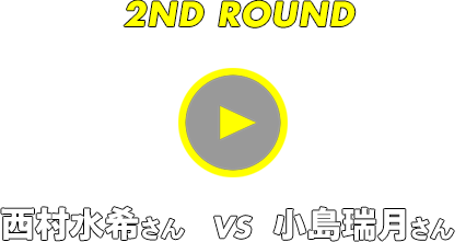 2ND ROUND 西村水希さん vs 小島瑞月さん