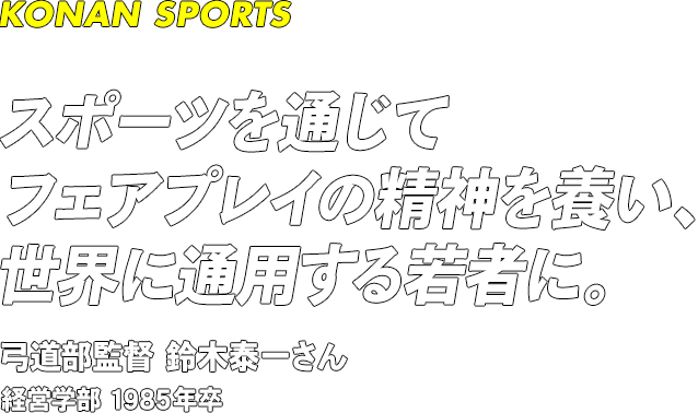 KONAN SPORTS スポーツを通じてフェアプレイの精神を養い、世界に通用する若者に。 弓道部監督 鈴木泰一さん 経営学部 1985年卒