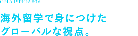 chapter#02 海外留学で身につけた グローバルな視点。