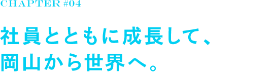 chapter#04 社員とともに成長して、岡山から世界へ。