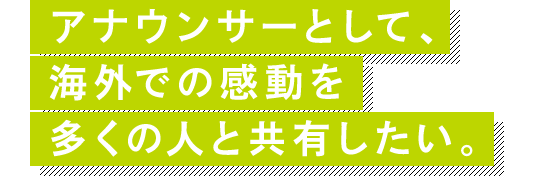 アナウンサーとして、海外での感動を多くの人と共有したい。