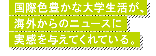 国際色豊かな大学生活が、海外からのニュースに実感を与えてくれている。