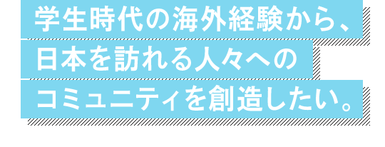 学生時代の海外経験から、日本を訪れる人々へのコミュニティを創造したい。