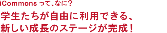 iCommonsって、なに? 学生たちが自由に利用できる、新しい成長のステージが完成!