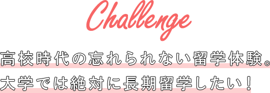 Challenge 高校時代の忘れられない留学体験。大学では絶対に長期留学したい！