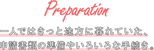 Preparation 一人ではきっと途方に暮れていた、申請書類の準備やいろいろな手続き。