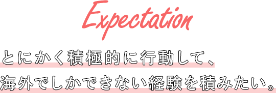 Expectation とにかく積極的に行動して、海外でしかできない経験を積みたい。