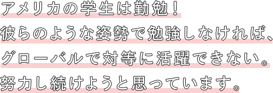 アメリカの学生は勤勉！彼らのような姿勢で勉強しなければ、グローバルで対等に活躍できない。努力し続けようと思っています。