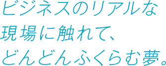 ビジネスのリアルな現場に触れて、どんどんふくらむ夢