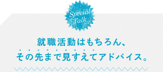 SpecialTalk 就職活動はもちろん、その先まで見すえてアドバイス。