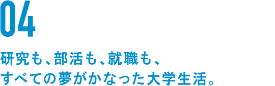 04 研究も、部活も、就職も、すべての夢がかなった大学生活。