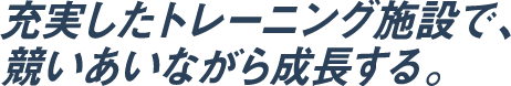 充実したトレーニング施設で、競いあいながら成長する。