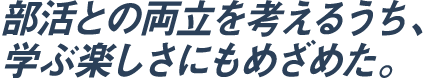 部活との両立を考えるうち、学ぶ楽しさにもめざめた。
