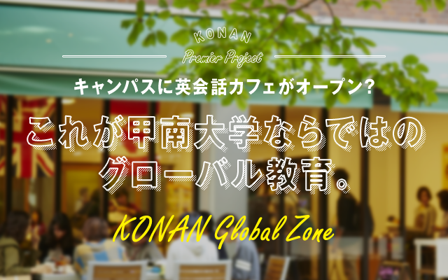 KONAN Ch. vol04 SPECIAL TOPIC KONAN Premiere Project キャンパスに英会話カフェがオープン? これが甲南大学ならではのグローバル教育。 KONAN Global Zone