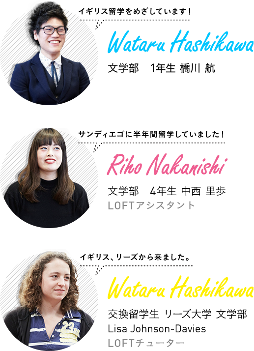イギリス留学をめざしています! 文学部 1年生 橋川 航 / サンディエゴに半年間留学していました! 文学部 4年生 中西 里歩 LOFTアシスタント / イギリス、リーズから来ました。 交換留学生 リーズ大学 文学部 Lisa Johnson-Davies LOFTチューター