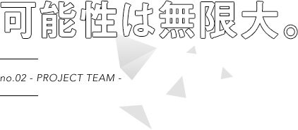 no.02 - PROJECT TEAM - 可能性は無限大。