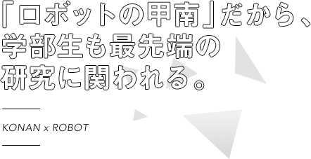 KOANAN × ROBOT 「ロボットの甲南」だから、学部生も最先端の研究に関われる。