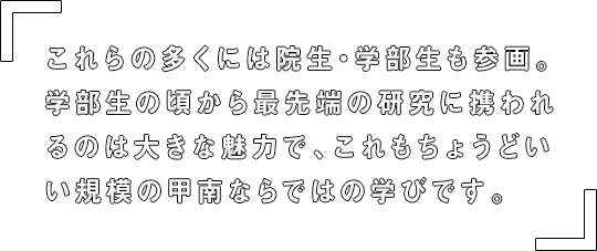 これらの多くには院生・学部生も参画。学部生の頃から最先端の研究に携われるのは大きな魅力で、これもちょうどいい規模の甲南ならではの学びです。