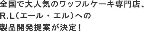 全国で大人気のワッフルケーキ専門店、R.L(エール・エル)への製品開発提案が決定!