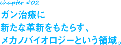 chapter#02 ガン治療に新たな革新をもたらす、メカノバイオロジーという領域。