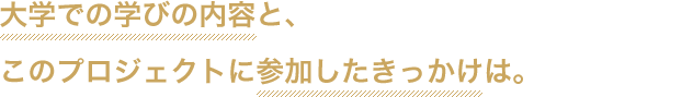 大学での学びの内容と、このプロジェクトに参加したきっかけは。
