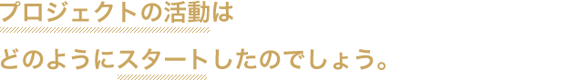 プロジェクトの活動はどのようにスタートしたのでしょう。