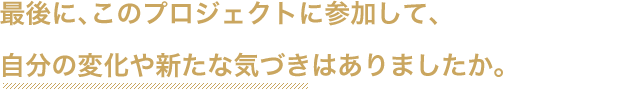 最後に、このプロジェクトに参加して、自分の変化や新たな気づきはありましたか。