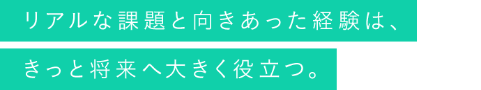 リアルな課題と向きあった経験は、きっと将来へ大きく役立つ。